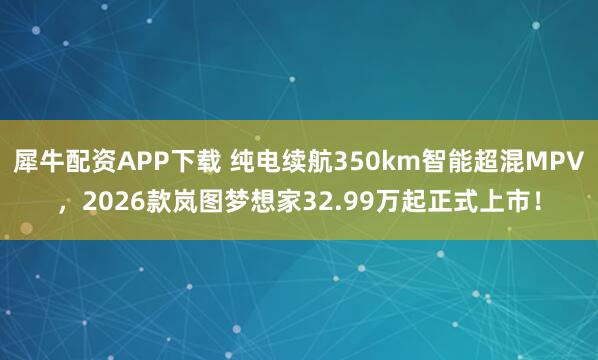 犀牛配资APP下载 纯电续航350km智能超混MPV，2026款岚图梦想家32.99万起正式上市！