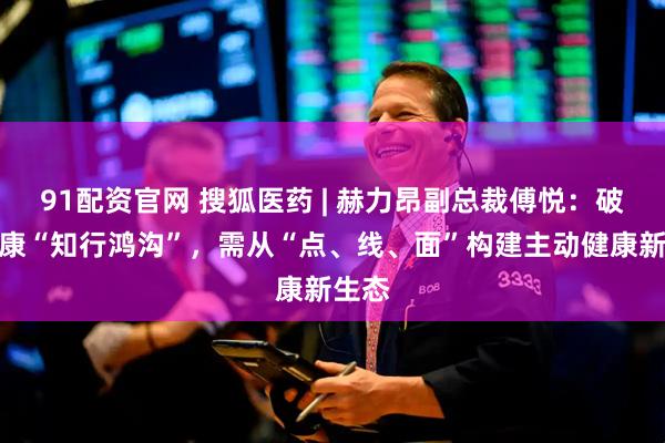 91配资官网 搜狐医药 | 赫力昂副总裁傅悦：破解健康“知行鸿沟”，需从“点、线、面”构建主动健康新生态