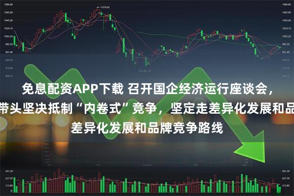 免息配资APP下载 召开国企经济运行座谈会,国资委:要带头坚决抵制“内卷式”竞争,坚定走差异化发展和品牌竞争路线