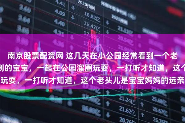南京股票配资网 这几天在小公园经常看到一个老头儿，带着一个两岁不到的宝宝，一起在公园溜圈玩耍，一打听才知道，这个老头儿是宝宝妈妈的远亲