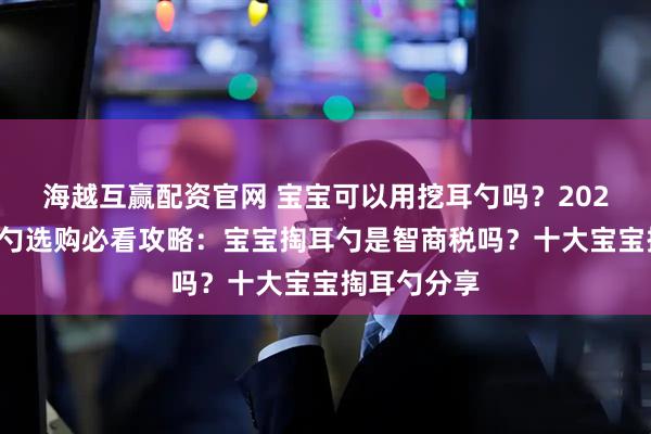 海越互赢配资官网 宝宝可以用挖耳勺吗？2025宝宝掏耳勺选购必看攻略：宝宝掏耳勺是智商税吗？十大宝宝掏耳勺分享