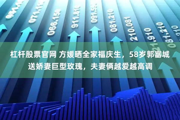 杠杆股票官网 方媛晒全家福庆生，58岁郭富城送娇妻巨型玫瑰，夫妻俩越爱越高调
