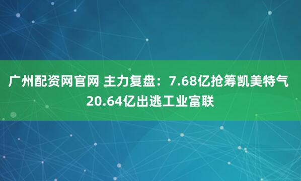 广州配资网官网 主力复盘：7.68亿抢筹凯美特气 20.64亿出逃工业富联