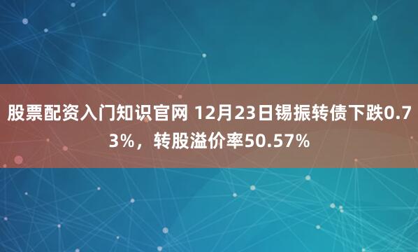 股票配资入门知识官网 12月23日锡振转债下跌0.73%,转股溢价率50.57%
