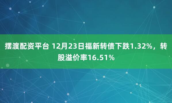 摆渡配资平台 12月23日福新转债下跌1.32%，转股溢价率16.51%