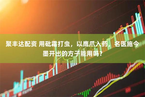 聚丰达配资 用砒霜打虫,以鹰爪入药,名医施今墨开出的方子能用吗?