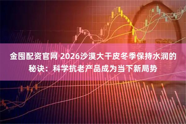 金囤配资官网 2026沙漠大干皮冬季保持水润的秘诀:科学抗老产品成为当下新局势