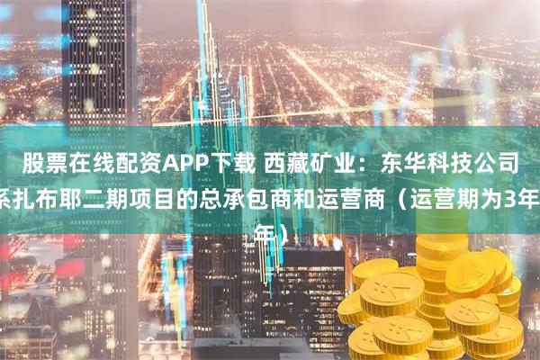 股票在线配资APP下载 西藏矿业：东华科技公司系扎布耶二期项目的总承包商和运营商（运营期为3年）