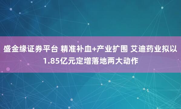 盛金缘证券平台 精准补血+产业扩围 艾迪药业拟以1.85亿元定增落地两大动作