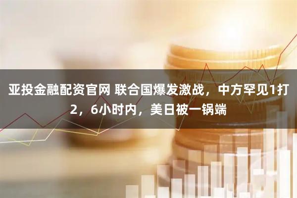 亚投金融配资官网 联合国爆发激战，中方罕见1打2，6小时内，美日被一锅端