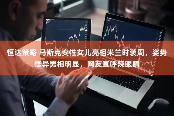 恒达策略 马斯克变性女儿亮相米兰时装周，姿势怪异男相明显，网友直呼辣眼睛