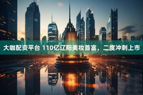 大咖配资平台 110亿辽阳美妆首富，二度冲刺上市