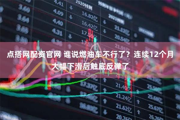 点搭网配资官网 谁说燃油车不行了？连续12个月大幅下滑后触底反弹了
