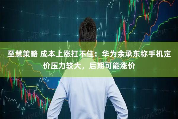 至慧策略 成本上涨扛不住：华为余承东称手机定价压力较大，后期可能涨价