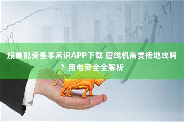 股票配资基本常识APP下载 管线机需要接地线吗?用电安全全解析