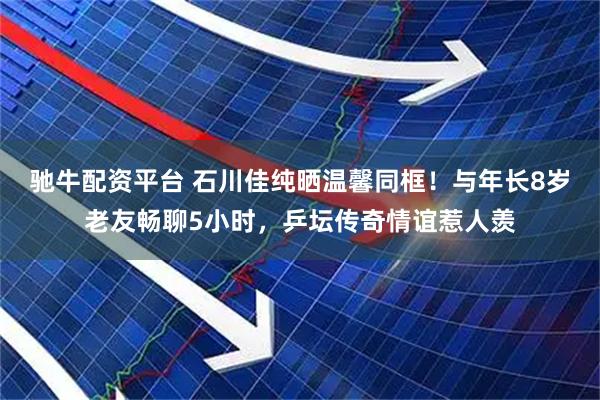 驰牛配资平台 石川佳纯晒温馨同框！与年长8岁老友畅聊5小时，乒坛传奇情谊惹人羡
