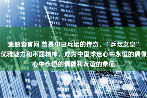 速速查官网 曾是中日乓坛的传奇，“乒坛女皇”松崎君代凭借优雅魅力和不屈精神，成为中国球迷心中永恒的偶像和友谊的象征