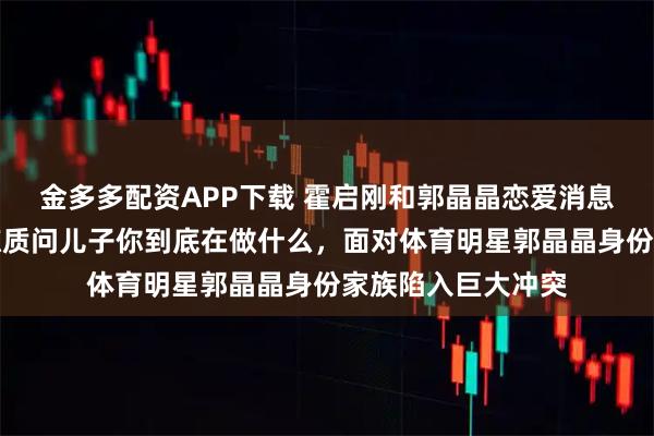 金多多配资APP下载 霍启刚和郭晶晶恋爱消息曝光，霍震霆震惊质问儿子你到底在做什么，面对体育明星郭晶晶身份家族陷入巨大冲突