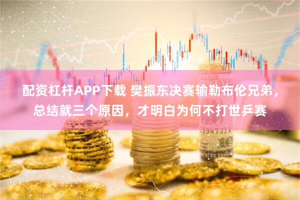 配资杠杆APP下载 樊振东决赛输勒布伦兄弟，总结就三个原因，才明白为何不打世乒赛