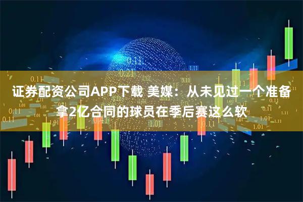证券配资公司APP下载 美媒：从未见过一个准备拿2亿合同的球员在季后赛这么软