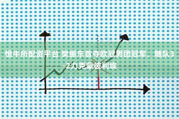 恒牛所配资平台 樊振东首夺欧冠男团冠军，随队3-2力克蒙彼利埃