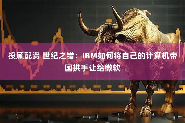 投顾配资 世纪之错：IBM如何将自己的计算机帝国拱手让给微软