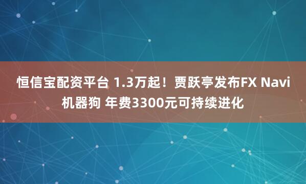 恒信宝配资平台 1.3万起！贾跃亭发布FX Navi机器狗 年费3300元可持续进化