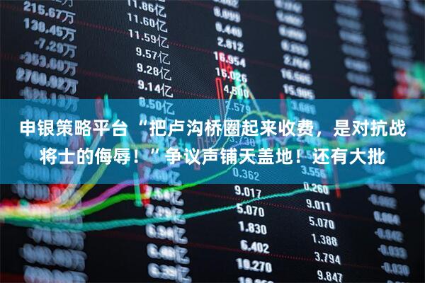 申银策略平台 “把卢沟桥圈起来收费，是对抗战将士的侮辱！”争议声铺天盖地！还有大批